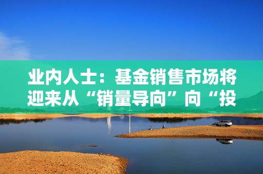 业内人士：基金销售市场将迎来从“销量导向”向“投资者盈利导向”的转型