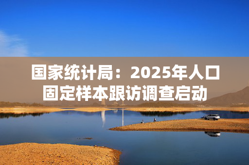 国家统计局：2025年人口固定样本跟访调查启动