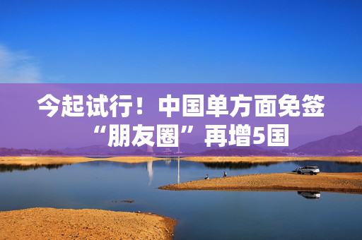 今起试行！中国单方面免签“朋友圈”再增5国
