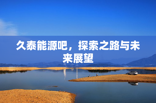 久泰能源吧，探索之路与未来展望