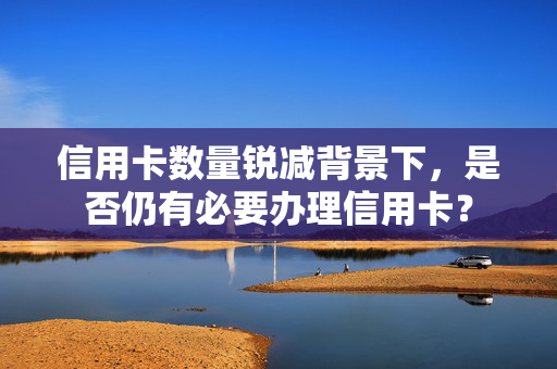 信用卡数量锐减背景下，是否仍有必要办理信用卡？