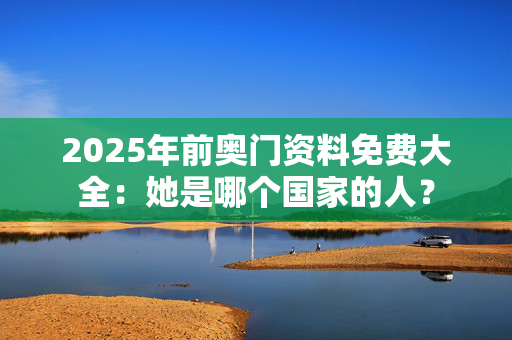 2025年前奥门资料免费大全：她是哪个国家的人？