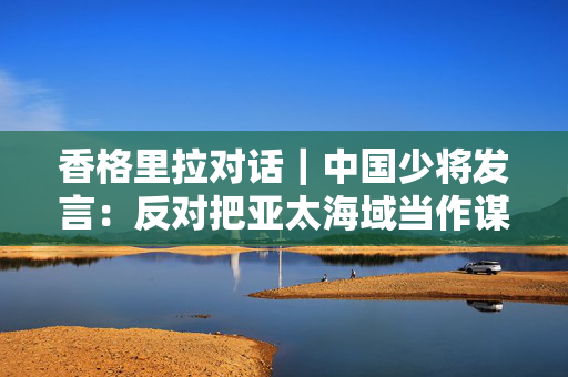 香格里拉对话｜中国少将发言：反对把亚太海域当作谋求霸权的竞技场