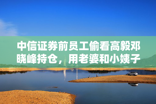 中信证券前员工偷看高毅邓晓峰持仓，用老婆和小姨子账户买股票被查