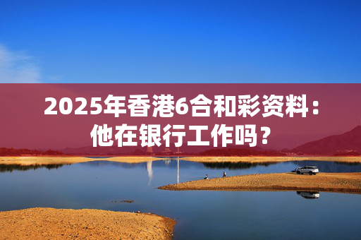 2025年香港6合和彩资料：他在银行工作吗？
