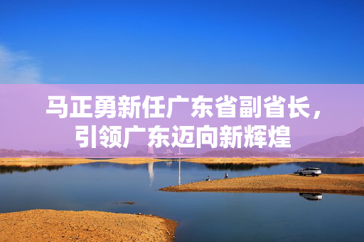 马正勇新任广东省副省长，引领广东迈向新辉煌