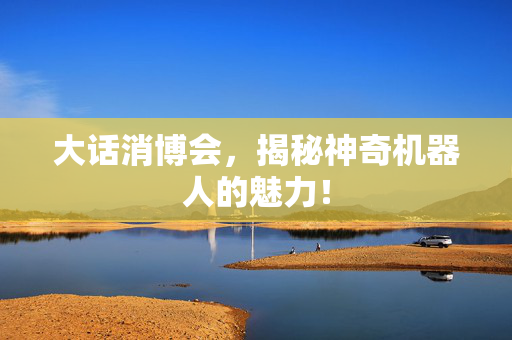 大话消博会，揭秘神奇机器人的魅力！