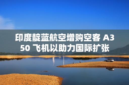 印度靛蓝航空增购空客 A350 飞机以助力国际扩张