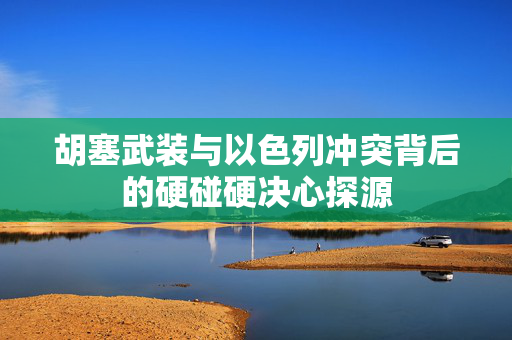 胡塞武装与以色列冲突背后的硬碰硬决心探源