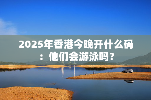 2025年香港今晚开什么码：他们会游泳吗？