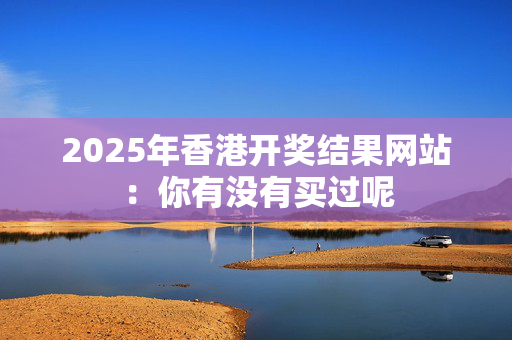 2025年香港开奖结果网站：你有没有买过呢