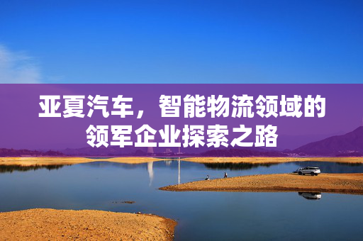 亚夏汽车，智能物流领域的领军企业探索之路