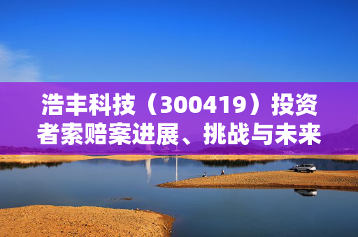 浩丰科技（300419）投资者索赔案进展、挑战与未来展望揭秘