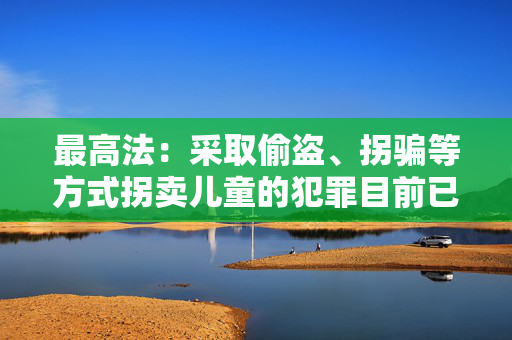最高法：采取偷盗、拐骗等方式拐卖儿童的犯罪目前已呈零星发案态势