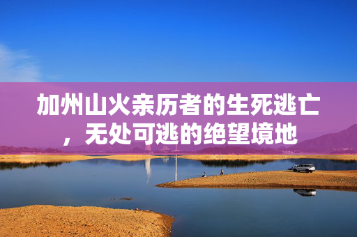 加州山火亲历者的生死逃亡，无处可逃的绝望境地
