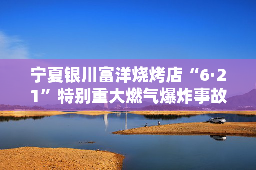 宁夏银川富洋烧烤店“6·21”特别重大燃气爆炸事故涉刑事案件一审宣判15人获刑