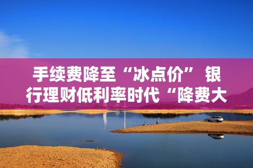 手续费降至“冰点价” 银行理财低利率时代“降费大酬宾”