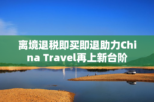 离境退税即买即退助力China Travel再上新台阶