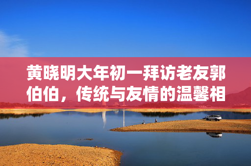 黄晓明大年初一拜访老友郭伯伯，传统与友情的温馨相聚