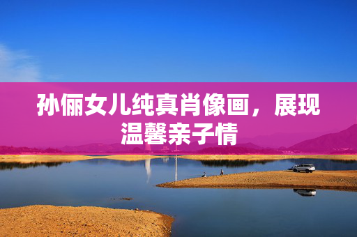 孙俪女儿纯真肖像画，展现温馨亲子情
