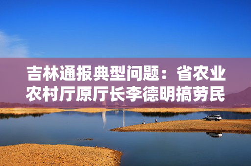 吉林通报典型问题：省农业农村厅原厅长李德明搞劳民伤财“形象工程”