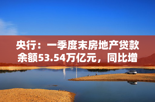 央行：一季度末房地产贷款余额53.54万亿元，同比增长0.04%