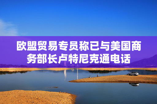 欧盟贸易专员称已与美国商务部长卢特尼克通电话
