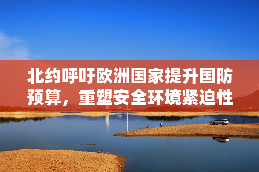 北约呼吁欧洲国家提升国防预算，重塑安全环境紧迫性凸显