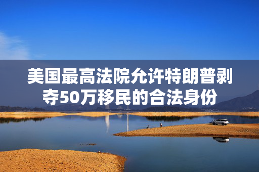 美国最高法院允许特朗普剥夺50万移民的合法身份