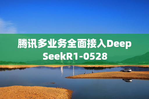 腾讯多业务全面接入DeepSeekR1-0528