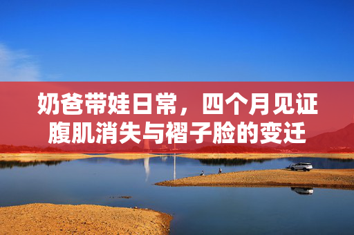奶爸带娃日常，四个月见证腹肌消失与褶子脸的变迁