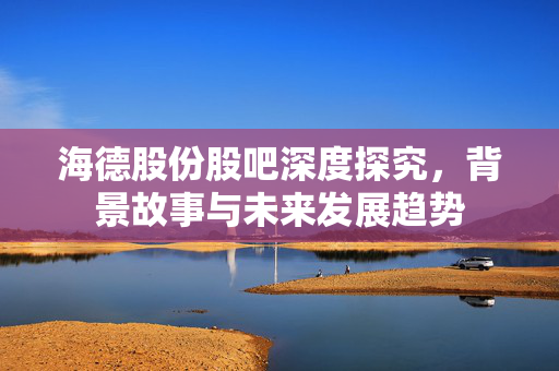 海德股份股吧深度探究，背景故事与未来发展趋势
