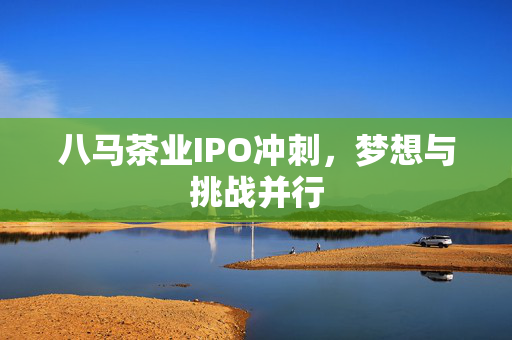 八马茶业IPO冲刺，梦想与挑战并行