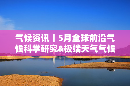 气候资讯｜5月全球前沿气候科学研究&极端天气气候事件