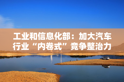 工业和信息化部：加大汽车行业“内卷式”竞争整治力度