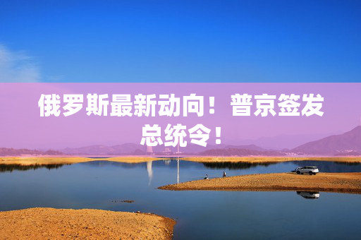 俄罗斯最新动向！普京签发总统令！