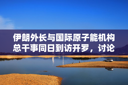 伊朗外长与国际原子能机构总干事同日到访开罗，讨论伊核问题