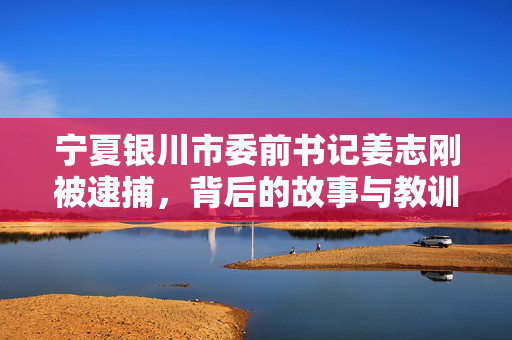 宁夏银川市委前书记姜志刚被逮捕，背后的故事与教训