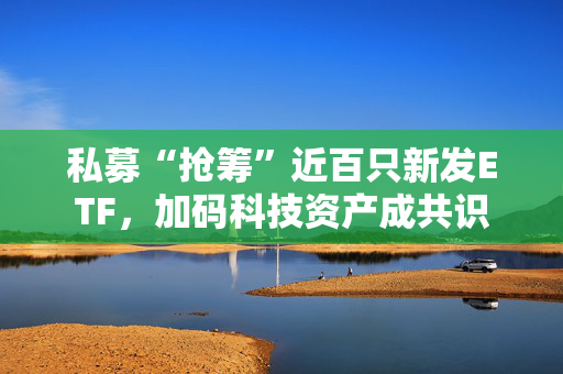 私募“抢筹”近百只新发ETF，加码科技资产成共识