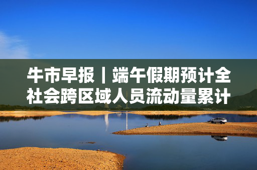 牛市早报｜端午假期预计全社会跨区域人员流动量累计6.57亿人次