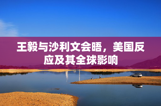 王毅与沙利文会晤，美国反应及其全球影响