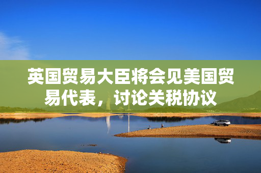 英国贸易大臣将会见美国贸易代表，讨论关税协议