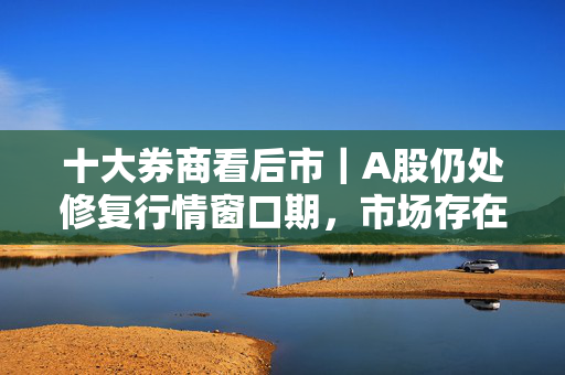 十大券商看后市｜A股仍处修复行情窗口期，市场存在向上契机