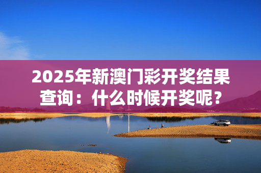 2025年新澳门彩开奖结果查询：什么时候开奖呢？