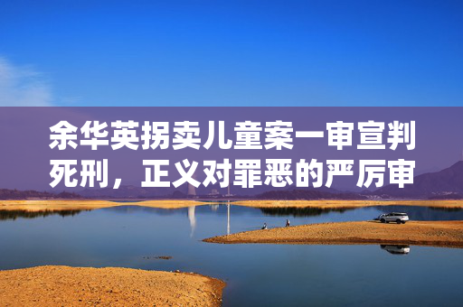 余华英拐卖儿童案一审宣判死刑，正义对罪恶的严厉审判判决公布