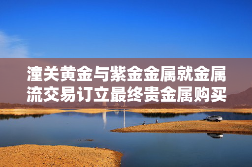 潼关黄金与紫金金属就金属流交易订立最终贵金属购买协议