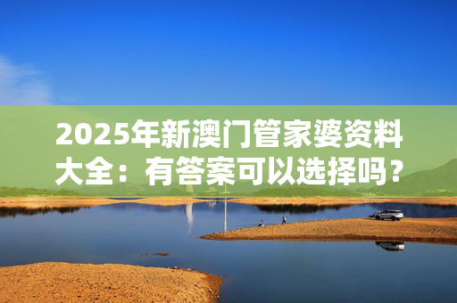 2025年新澳门管家婆资料大全：有答案可以选择吗？