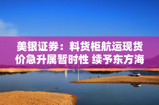 美银证券：料货柜航运现货价急升属暂时性 续予东方海外国际“跑输大市”评级