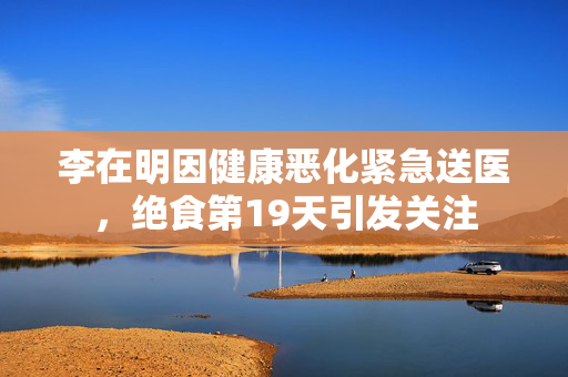 李在明因健康恶化紧急送医，绝食第19天引发关注