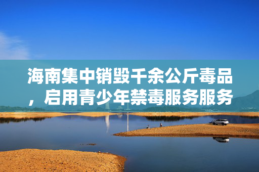 海南集中销毁千余公斤毒品，启用青少年禁毒服务服务热线